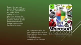 Existen dos grandes
grupos de propagación:
los virus cuya instalación
el usuario, en un
momento dado,
ejecuta o acepta de
forma inadvertida; y los
gusanos, con los que el
programa malicioso
actúa replicándose a
través de las redes.
En cualquiera de los dos
casos, el sistema operativo
infectado comienza a sufrir
una serie de
comportamientos
anómalos o no previstos.
 