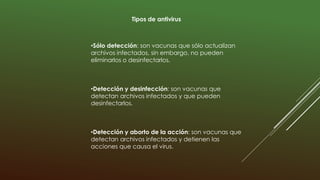 Tipos de antivirus
•Sólo detección: son vacunas que sólo actualizan
archivos infectados, sin embargo, no pueden
eliminarlos o desinfectarlos.
•Detección y desinfección: son vacunas que
detectan archivos infectados y que pueden
desinfectarlos.
•Detección y aborto de la acción: son vacunas que
detectan archivos infectados y detienen las
acciones que causa el virus.
 