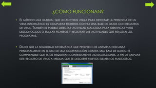 ¿CÓMO FUNCIONAN?
• EL MÉTODO MÁS HABITUAL QUE UN ANTIVIRUS UTILIZA PARA DETECTAR LA PRESENCIA DE UN
VIRUS INFORMÁTICO ES COMPARAR FICHEROS CONTRA UNA BASE DE DATOS CON REGISTROS
DE VIRUS. TAMBIÉN ES POSIBLE DETECTAR ACTIVIDAD MALICIOSA PARA IDENTIFICAR VIRUS
DESCONOCIDOS O EMULAR FICHEROS Y REGISTRAR LAS ACTIVIDADES QUE REALIZAN LOS
PROGRAMAS.
• DADO QUE LA SEGURIDAD INFORMÁTICA QUE PROVEEN LOS ANTIVIRUS DESCANSA
PRINCIPALMENTE EN EL USO DE UNA COMPARACIÓN CONTRA UNA BASE DE DATOS, ES
COMPRENSIBLE QUE ESTOS REQUIERAN CONTINUAMENTE ACTUALIZACIONES, A FIN DE AMPLIAR
ESTE REGISTRO DE VIRUS A MEDIDA QUE SE DESCUBRE NUEVOS ELEMENTOS MALICIOSOS.
 