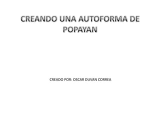 CREANDO UNA AUTOFORMA DE POPAYAN  CREADO POR: OSCAR DUVAN CORREA 