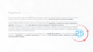 Trayectoria
En los más de veinticinco años que POWERNET lleva presente en el sector de las telecomunicaciones y servicios IT, dos han sido los
valores que de forma invariable se han aplicado durante esta dilatada trayectoria: vocación de servicio y evolución tecnológica.
Con estas señas de identidad hemos sido capaces de convertirnos en un auténtico referente en el mercado de las telecomunicaciones y
servicios IT, llegando además a incorporar otras áreas de actividad, tales como distribución y eﬁciencia de energía, climatización y
seguridad, componiendo así una sólida oferta global de servicios de ingeniería e integración de sistemas.
De esta forma, POWERNET ha evolucionado de la mera realización de instalaciones y prestación de servicios especializados, a la capacidad
de concebir y diseñar los proyectos desde sus orígenes, entendiendo las necesidades y deﬁniendo conjuntamente con el Cliente la solución
que mejor las satisfaga, proporcionándole excelencia en el servicio, compromiso con las tecnologías emergentes y su imparable progresión,
protección de la inversión y rentabilidad del proyecto.
Los últimos retos abordados por la compañía han sido la capacitación de su plantilla ﬁja de talento para poder desarrollar la ingeniería
asociada a los DataCenter y la expansión internacional, con presencia en Perú, Colombia y México, replicando el modelo de
éxito desarrollado en España.
volver
 