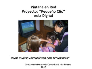 Pintana en Red
       Proyecto: “Pequeño Clic”
              Aula Digital




NIÑOS Y NIÑAS APRENDIENDO CON TECNOLOGÍA”

         Dirección de Desarrollo Comunitario – La Pintana
                         2010
 