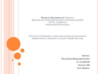 REPUBLICA BOLIVARIANA DE VENEZUELA
MINISTERIO DEL PODER POPULAR PARA LA EDUCICION
U.P.T.P J.J MONTILLA
ACARIGUA EDO PORTUGUESA

SUPERIOR

PROYECTO II: SUPERVISIÓN Y CONDUCCIÓN TÉCNICA DE LOS PROCESOS
ADMINISTRATIVOS, COMUNIDAD EL MILAGRO II SARARE EDO LARA

Alumno:
Silva Colina Melquiades Eulalio
C.I: 23.489.450
Seccion. 846
Prof. Bladimir

 