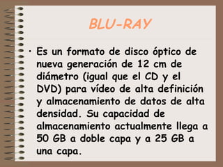BLU-RAY Es un formato de disco óptico de nueva generación de 12 cm de diámetro (igual que el CD y el DVD) para vídeo de alta definición y almacenamiento de datos de alta densidad. Su capacidad de almacenamiento actualmente llega a 50 GB a doble capa y a 25 GB a una capa. 