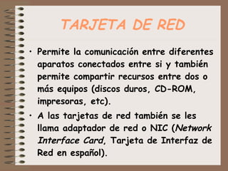 TARJETA DE RED Permite la comunicación entre diferentes aparatos conectados entre si y también permite compartir recursos entre dos o más equipos (discos duros, CD-ROM, impresoras, etc).  A las tarjetas de red también se les llama adaptador de red o NIC ( Network Interface Card , Tarjeta de Interfaz de Red en español). 