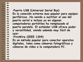 Puerto USB (Universal Serial Bus) Es la conexión externa mas popular para equipos periféricos. Ha venido a sustituir el uso del puerto serial e incluso ya en algunas computadoras portátiles ha remplazado al puerto paralelo. El estándar USB ofrece poder y versatilidad, siendo además muy fácil de usar. FireWire (IEEE 1394) Es un método popular para conectar aparatos digitales, tales como cámaras fotográficas y cámaras de video a la computadora PC. 