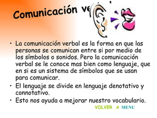 La comunicación verbal es la forma en que las personas se comunican entre si por medio de los símbolos o sonidos. Pero la comunicación verbal se le conoce mas bien como lenguaje, que en si es un sistema de símbolos que se usan para comunicar. El lenguaje se divide en lenguaje denotativo y connotativo. Esto nos ayuda a mejorar nuestro vocabulario.   Comunicación verbal… VOLVER  A   MENU 