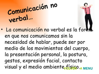 La comunicación no verbal es la forma en que nos comunicamos sin la necesidad de hablar, puede ser por medio de los movimientos del cuerpo, la presentación personal, la postura, gestos, expresión facial, contacto visual y el medio ambiente físico.  Comunicación no verbal… VOLVER  A   MENU 