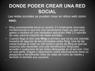 Donde poder crear una red socialLas redes sociales se pueden crear en sitios web como:    NING:Ning recientemente lanzó su versión 2.0 totalmente renovada, transformando lo que era una herramienta mash-up sólo para geeks o hackers en una verdadera aplicación Web 2.0 sencilla de usar, para la creación de redes sociales. Cuando llega al sitio web Ning lo primero que ve es una colorida muestra de algunas de las principales redes Ning. Una de las cosas buenas al crear su red social a través de Ning es que los usuarios sólo necesitan una sola identificación Ning para acceder a cualquiera de las redes albergadas en el servicio. Con un solo perfil, imagen y descripción usted efectivamente tiene un pasaporte a literalmente miles de redes de nicho de interés y también lo tendrán sus usuarios. 