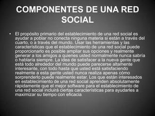 COMPONENTES DE UNA RED SOCIALEl propósito primario del establecimiento de una red social es ayudar a poblar no conecta ninguna materia si están a través del cuarto, o a través del mundo. Usar las herramientas y las características que el establecimiento de una red social puede proporcionarlo es posible ampliar sus opciones y realmente generar a los amigos a quienes usted normalmente nunca sabría o hablaría siempre. La idea de satisfacer a la nueva gente que está todo alrededor del mundo puede parecerse altamente interesante, con todo hasta que usted está satisfaciendo realmente a esta gente usted nunca realiza apenas cómo sorprenderlo puede realmente estar. Los que están interesados en establecimiento de una red social aprenden absolutamente rápidamente que el mejor software para el establecimiento de una red social incluirá ciertas características para ayudarles a maximizar su tiempo con eficacia.