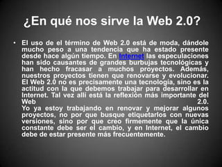 ¿En qué nos sirve la Web 2.0?El uso de el término de Web 2.0 está de moda, dándole mucho peso a una tendencia que ha estado presente desde hace algún tiempo. En Internet las especulaciones han sido causantes de grandes burbujas tecnológicas y han hecho fracasar a muchos proyectos. Además, nuestros proyectos tienen que renovarse y evolucionar. El Web 2.0 no es precisamente una tecnología, sino es la actitud con la que debemos trabajar para desarrollar en Internet. Tal vez allí está la reflexión más importante del Web 2.0.Yo ya estoy trabajando en renovar y mejorar algunos proyectos, no por que busque etiquetarlos con nuevas versiones, sino por que creo firmemente que la única constante debe ser el cambio, y en Internet, el cambio debe de estar presente más frecuentemente.