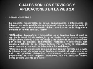 CUALES SON LOS SERVICIOS Y APLICACIONES EN LA WEB 2.0SERVICIOS WEB2.0La creación, transmisión de datos, comunicación e información en internet, no sería posible sin una infraestructura de servicios web. El fenómeno que ha revolucionado dicha comunicación es la blogosfera, definida en la wiki pedía (1)  como:“Blogosfera, blogosfera, o blogósfera es el termino bajo el cual se agrupa la totalidad de weblogs  y se deriva de la palabra inglesa blogosphere. Debido a que los blogs o las bitácoras están conectadas por medio de enlaces, comentarios, históricos y referencias han creado y definido de su propia cultura. Por lo tanto, la blogosfera como palabra y concepto es inherente a los web blogs.”“Mientras que los blogs por si mismos son solo un formato en la web, la interconexión de estos es un fenómeno social: al verlos como un todo se pueden determinar claramente tendencias, gustos, popularidad de sitios, objetos, productos, música, películas, libros, como si fuera un ente colectivo.” ”