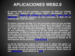 APLICACIONES WEB2.0 El término Web 2.0 fue acuñado a mediados de 2004 por O’Reilly Media, una editorial que publica libros relacionados con la informática. Según Tim O’Reilly en el año 2005 (véase aquí la traducción), principal impulsor de este concepto, la Web 2.0 se sustenta bajo siete principios:El mismo concepto de Web 2.0 y los principios sobre los que se basa de forma inicial, no son más que el intento de la descripción de lo que sucede en Internet desde hace pocos años. Éste ha sufrido un cambio que, más que una revolución tecnológica, obedece a una revolución de sus contenidos y la forma en la que éstos son elaborados y compartidos. La Web ha pasado de ser un gran escaparate creado por pocos para que muchos lo miren, a ser un lugar donde los contenidos son creados por muchos para que otros muchos los aprovechen. Una plataforma abierta, construida sobre una arquitectura basada en la participación de los usuarios (Cobo & Pardo).Lo 2.0 es aquello que mejora a medida que lo utiliza más gente. La web 1.0 es una web impulsada por personas jurídicas y la 2.0 es una web donde conviven personas jurídicas y personas físicas, donde la información circula de persona a persona individual (Genís Roca en una conferencia desarrollada en la UOC). 