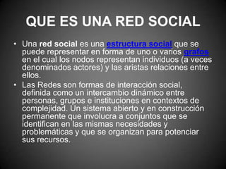 QUE ES UNA RED SOCIALUna red social es una estructura social que se puede representar en forma de uno o variosgrafos en el cual los nodos representan individuos (a veces denominados actores) y las aristas relaciones entre ellos.Las Redes son formas de interacción social, definida como un intercambio dinámico entre personas, grupos e instituciones en contextos de complejidad. Un sistema abierto y en construcción permanente que involucra a conjuntos que se identifican en las mismas necesidades y problemáticas y que se organizan para potenciar sus recursos.