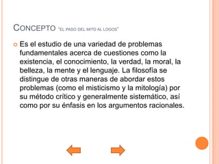 CONCEPTO “EL PASO DEL MITO AL LOGOS”
   Es el estudio de una variedad de problemas
    fundamentales acerca de cuestiones como la
    existencia, el conocimiento, la verdad, la moral, la
    belleza, la mente y el lenguaje. La filosofía se
    distingue de otras maneras de abordar estos
    problemas (como el misticismo y la mitología) por
    su método crítico y generalmente sistemático, así
    como por su énfasis en los argumentos racionales.
 