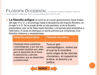 FILOSOFÍA OCCIDENTAL                                       LA TRADICIÓN   FILOSÓFICA OCCIDENTAL TIENE UNA
HISTORIA DE MÁS DE   2500 AÑOS, DESDE LA ANTIGUA GRECIA HASTA NUESTROS DÍAS.


   La filosofía antigua se inició en el mundo grecorromano hacia finales
    del siglo VI a. C. y se prolongó hasta la decadencia del Imperio Romano, en
    el siglo V d. C. Se la puede dividir en dos períodos: el de la filosofía
    presocrática, que va de Tales hasta Sócrates, y el período post-aristotélico o
    helenístico. A veces se distingue un quinto período que comprende a los
    filósofos cristianos y neoplatonistas.
          Filosofía presocrática                         Filosofía Socrática

          Orientada hacia cuestiones                     Tuvo un giro
          «cosmológicas» y por eso sus                   «antropológico», motivo por
          principales hipótesis son útiles               el cual se la considera
          para el desarrollo de la física,
                                                         como origen de las ciencias
          la astronomía y ciencias
          «naturales» que se desarrollan                 «humanas», en especial de
          a posterioridad.                               la ética, el derecho y la
                                                         política.

                                              INDICE
 