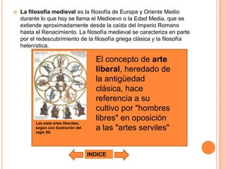    La filosofía medieval es la filosofía de Europa y Oriente Medio
    durante lo que hoy se llama el Medioevo o la Edad Media, que se
    extiende aproximadamente desde la caída del Imperio Romano
    hasta el Renacimiento. La filosofía medieval se caracteriza en parte
    por el redescubrimiento de la filosofía griega clásica y la filosofía
    helenística.

                                         El concepto de arte
                                         liberal, heredado de
                                         la antigüedad
                                         clásica, hace
                                         referencia a su
                                         cultivo por "hombres
          Las siete artes liberales,
                                         libres" en oposición
          según una ilustración del
          siglo XII.
                                         a las "artes serviles"


                                       INDICE
 