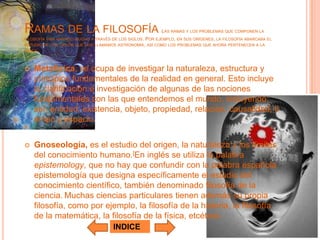 RAMAS DE LA FILOSOFÍA                                    LAS RAMAS Y LOS PROBLEMAS QUE COMPONEN LA
FILOSOFÍA HAN VARIADO MUCHO A TRAVÉS DE LOS SIGLOS.
                                                  POR EJEMPLO, EN SUS ORÍGENES, LA FILOSOFÍA ABARCABA EL
ESTUDIO DE LOS CIELOS QUE HOY LLAMAMOS ASTRONOMÍA, ASÍ COMO LOS PROBLEMAS QUE AHORA PERTENECEN A LA
FÍSICA.



   Metafísica, se ocupa de investigar la naturaleza, estructura y
    principios fundamentales de la realidad en general. Esto incluye
    la clarificación e investigación de algunas de las nociones
    fundamentales con las que entendemos el mundo, incluyendo:
    ser, entidad, existencia, objeto, propiedad, relación, causalidad, ti
    empo y espacio.


   Gnoseología, es el estudio del origen, la naturaleza y los límites
    del conocimiento humano.[En inglés se utiliza la palabra
    epistemology, que no hay que confundir con la palabra española
    epistemología que designa específicamente el estudio del
    conocimiento científico, también denominado filosofía de la
    ciencia. Muchas ciencias particulares tienen además su propia
    filosofía, como por ejemplo, la filosofía de la historia, la filosofía
    de la matemática, la filosofía de la física, etcétera.
                                     INDICE
 