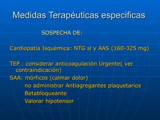 Medidas Terapéuticas especificas SOSPECHA DE: Cardiopatía Isquémica: NTG sl y AAS (160-325 mg) TEP : considerar anticoagulación Urgente( ver contraindicación) SAA: mórficos (calmar dolor) no administrar Antiagregantes plaquetarios Betabloqueante Valorar hipotensor  