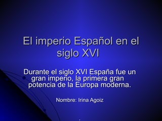 El imperio Español en el siglo XVI Durante el siglo XVI España fue un gran imperio, la primera gran  potencia de la Europa moderna. Nombre: Irina Agoiz . 