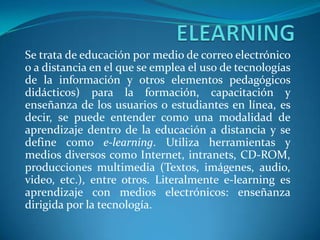 ELEARNINGSe trata de educación por medio de correo electrónico o a distancia en el que se emplea el uso de tecnologías de la información y otros elementos pedagógicos didácticos) para la formación, capacitación y enseñanza de los usuarios o estudiantes en línea, es decir, se puede entender como una modalidad de aprendizaje dentro de la educación a distancia y se define como e-learning. Utiliza herramientas y medios diversos como Internet, intranets, CD-ROM, producciones multimedia (Textos, imágenes, audio, video, etc.), entre otros. Literalmente e-learning es aprendizaje con medios electrónicos: enseñanza dirigida por la tecnología.