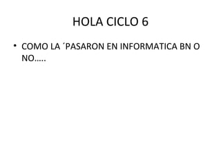 HOLA CICLO 6
• COMO LA ´PASARON EN INFORMATICA BN O
NO…..
 