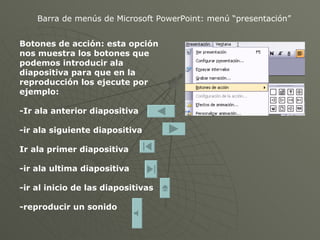 Barra de menús de Microsoft PowerPoint: menú “presentación” Botones de acción: esta opción nos muestra los botones que podemos introducir ala diapositiva para que en la reproducción los ejecute por ejemplo: -Ir ala anterior diapositiva -ir ala siguiente diapositiva Ir ala primer diapositiva -ir ala ultima diapositiva -ir al inicio de las diapositivas -reproducir un sonido 