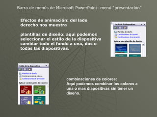 Barra de menús de Microsoft PowerPoint: menú “presentación” Efectos de animación: del lado derecho nos muestra plantillas de diseño: aqui podemos seleccionar el estilo de la diapositiva cambiar todo el fondo a una, dos o todas las diapositivas. combinaciones de colores: Aquí podemos combinar los colores a una o mas diapositivas sin tener un diseño. 