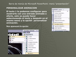 Barra de menús de Microsoft PowerPoint: menú “presentación” PERSONALIZAR ANIMACION El texto 1 lo podemos configurar para mostrarlo con una entrada animada o efecto, esto se puede hacer seleccionando el texto y después en el mismo menú y la opción  personalizar animación. Nos aparecerá la opción   
