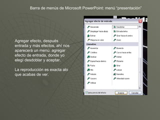 Barra de menús de Microsoft PowerPoint: menú “presentación” Agregar efecto, después entrada y más efectos, ahí nos aparecerá un menú: agregar efecto de entrada, donde yo elegí desdoblar y aceptar. La reproducción es exacta alo que acabas de ver. 