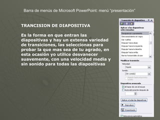 Barra de menús de Microsoft PowerPoint: menú “presentación” TRANCISION DE DIAPOSITIVA Es la forma en que entran las diapositivas y hay un extensa variedad de transiciones, las seleccionas para probar la que mas sea de tu agrado, en esta ocasión yo utilice desvanecer suavemente, con una velocidad media y sin sonido para todas las diapositivas 