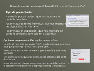 Barra de menús de Microsoft PowerPoint: menú “presentación” Tipo de presentación : realizada por un orador: que nos mostrara la pantalla completa. examinada de forma individual: que nos mostrara las diapositivas en ventana. examinada en exposición: que nos mostrara en pantalla completa pero solo un diapositiva. Opciones de presentación : aquí podemos señalar -repetir el ciclo asta presionar “esc”: las diapositivas se repiten asta que presiones la tecla “esc” para salir. -mostrar sin narración: termina la presentación y sale de la narración -sin animación: bloquea las animaciones configuradas en la diapositiva -color de pluma: el color con el cual puedes señalar textos con el rotulador o bolígrafo en la reproducción de la diapositiva 