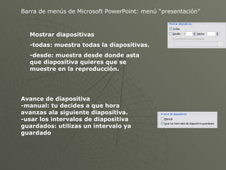 Barra de menús de Microsoft PowerPoint: menú “presentación” Mostrar diapositivas -todas: muestra todas la diapositivas. -desde: muestra desde donde asta que diapositiva quieres que se muestre en la reproducción. Avance de diapositiva -manual: tu decides a que hora avanzas ala siguiente diapositiva. -usar los intervalos de diapositiva guardados: utilizas un intervalo ya guardado 