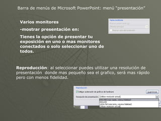 Barra de menús de Microsoft PowerPoint: menú “presentación” Varios monitores -mostrar presentación en: Tienes la opción de presentar tu exposición en uno o mas monitores conectados o solo seleccionar uno de todos. Reproducción : al seleccionar puedes utilizar una resolución de presentación  donde mas pequeño sea el grafico, será mas rápido pero con menos fidelidad. 