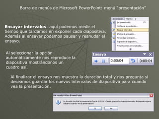 Barra de menús de Microsoft PowerPoint: menú “presentación” Ensayar intervalos : aquí podemos medir el tiempo que tardamos en exponer cada diapositiva. Además al ensayar podemos pausar y reanudar el ensayo. Al seleccionar la opción automáticamente nos reproduce la diapositiva mostrándonos un cuadro así. Al finalizar el ensayo nos muestra la duración total y nos pregunta si deseamos guardar los nuevos intervalos de diapositiva para cuando vea la presentación. 