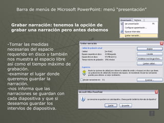 Barra de menús de Microsoft PowerPoint: menú “presentación” Grabar narración: tenemos la opción de grabar una narración pero antes debemos  -Tomar las medidas necesarias del espacio requerido en disco y también nos muestra el espacio libre así como el tiempo máximo de grabación. -examinar el lugar donde queremos guardar la narración. -nos informa que las narraciones se guardan con cada diapositiva y que si deseamos guardar los intervlos de diapositiva. 