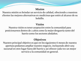  MisiónNuestra misión es brindar un servicio de calidad, ofreciendo a nuestros clientes las mejores alternativas en medicinas que estén al alcance de su bolsillo. VisiónNuestra visión es tener aceptación entre la comunidad para posicionarnos dentro de 2 años como la mejor droguería tanto del barrio como los sectores aledaños. ObjetivosNuestro principal objetivo es que en los siguientes 6 meses de nuestra apertura podamos ampliar nuestro negocio, incluyendo abrir una sucursal en otro lugar fuera del barrio y así ofrecer cada vez un mejor servicio a la comunidad en general.