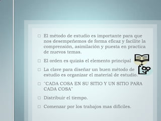 El método de estudio es importante para que nos desempeñemos de forma eficaz y facilite la comprensión, asimilación y puesta en practica de nuevos temas.El orden es quizás el elemento principalLa clave para diseñar un buen método de estudio es organizar el material de estudio.¨CADA COSA EN SU SITIO Y UN SITIO PARA CADA COSA¨Distribuir el tiempo.Comenzar por los trabajos mas difíciles.