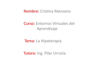 Nombre: Cristina Manzano

Curso: Entornos Virtuales del
       Aprendizaje

Tema: La Hipoterapia

Tutora: Ing. Pilar Urrutia
 
