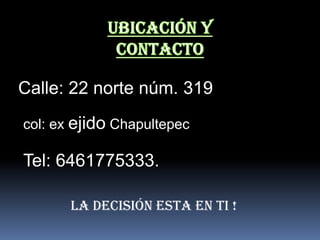 Calle: 22 norte núm. 319
col: ex ejido Chapultepec

Tel: 6461775333.

       LA DECISIÓN ESTA EN TI !
 