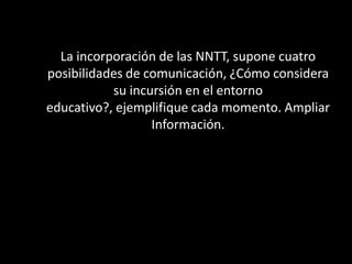 La incorporación de las NNTT, supone cuatro
posibilidades de comunicación, ¿Cómo considera
           su incursión en el entorno
educativo?, ejemplifique cada momento. Ampliar
                  Información.
 