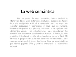 La web semántica
         Por su parte, la web semántica, busca analizar e
interpretar datos. Es un sistema en evolución, busca en un futuro
dotar de inteligencia artificial al ordenador para ser capaz de
controlar búsquedas y operaciones al igual que un humano.
Generará búsquedas mas precisas, haciendo a los agentes mas
inteligentes como: los microformatos para estandarizar los
formatos que almacenan conocimientos básicos. Además, La web
semántica introducirá en ella otras funciones como la Web 3D
parecida a google earth, y la web centrada en multimedia. Sera
como un universo de internet inteligente lleno de computadoras
que leerán paginas web y podrán enriquecer la experiencia
humana.
 