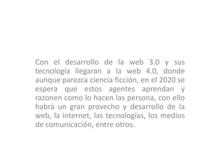 Con el desarrollo de la web 3.0 y sus
tecnología llegaran a la web 4.0, donde
aunque parezca ciencia ficción, en el 2020 se
espera que estos agentes aprendan y
razonen como lo hacen las persona, con ello
habrá un gran provecho y desarrollo de la
web, la internet, las tecnologías, los medios
de comunicación, entre otros.
 