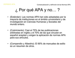 NORMAS APA                      Contextualización y definición de las Normas APA.


             ¿ Por qué APA y no… ?
   • (Estándar): Las normas APA han sido adoptadas por la
     mayoría de instituciones en el ámbito universitario y de
     investigación en Ciencias Humanas y Sociales del
     mundo entero.

   • (Cubrimiento): Casi el 75% de las publicaciones
     arbitradas en inglés y el 70% de las que circulan en
     español aceptan y exigen la aplicación de normas APA
     para sus artículos.

   • (Compendio y Albedrio): El 90% de manuales de estilo
     es un resumen de otros.
 