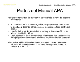 NORMAS APA                           Contextualización y definición de las Normas APA.


             Partes del Manual APA
   Aunque cada capítulo es autónomo, se desarrolla a partir del capítulo
     precedente.

   • El Capítulo 1 explica cómo organizar las partes de un manuscrito.
   • El Capítulo 2 describe cómo expresar ideas específicas dentro del
     mismo.
   • Los Capítulos 3 y 4 tratan sobre el estilo y el formato APA de las
     referencias bibliográficas.
   • Los Capítulos 5, 6 y 7 proporcionan información que usted utilizará
     para preparar su documento utilizando un procesador de palabras.

   Para utilizar el Manual de la manera más eficaz, usted debe estar
     familiarizado con el contenido de todos los capítulos, antes de
     comenzar a escribir.
 
