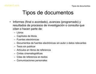 NORMAS APA                                                 Tipos de documentos


               Tipos de documentos
   • Informes (final o acordado), avances (programado) y
     resultados de procesos de investigación o consulta que
     citan o hacen parte de:
      –   Libros
      –   Capítulos de libros
      –   Fuentes electrónicas
      –   Documentos de fuentes electrónicas sin autor o datos relevantes
      –   Tesis sin publicar
      –   Artículos en libros de referencia
      –   Cintas cinematográficas
      –   Citas de referencia en textos
      –   Comunicaciones personales
 
