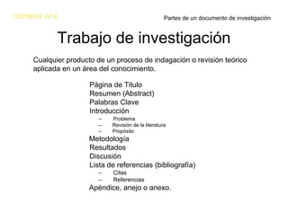 NORMAS APA                                          Partes de un documento de investigación


           Trabajo de investigación
    Cualquier producto de un proceso de indagación o revisión teórico
    aplicada en un área del conocimiento.

                     Página de Titulo
                     Resumen (Abstract)
                     Palabras Clave
                     Introducción
                        –   Problema
                        –   Revisión de la literatura
                        –   Propósito
                     Metodología
                     Resultados
                     Discusión
                     Lista de referencias (bibliografía)
                        –   Citas
                        –   Referencias
                     Apéndice, anejo o anexo.
 
