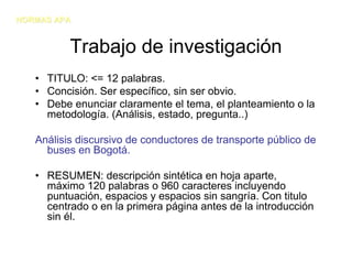 NORMAS APA


          Trabajo de investigación
   • TITULO: <= 12 palabras.
   • Concisión. Ser específico, sin ser obvio.
   • Debe enunciar claramente el tema, el planteamiento o la
     metodología. (Análisis, estado, pregunta..)

   Análisis discursivo de conductores de transporte público de
     buses en Bogotá.

   • RESUMEN: descripción sintética en hoja aparte,
     máximo 120 palabras o 960 caracteres incluyendo
     puntuación, espacios y espacios sin sangría. Con titulo
     centrado o en la primera página antes de la introducción
     sin él.
 