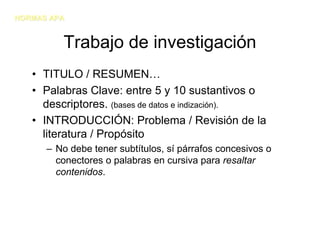 NORMAS APA


         Trabajo de investigación
   • TITULO / RESUMEN…
   • Palabras Clave: entre 5 y 10 sustantivos o
     descriptores. (bases de datos e indización).
   • INTRODUCCIÓN: Problema / Revisión de la
     literatura / Propósito
      – No debe tener subtítulos, sí párrafos concesivos o
        conectores o palabras en cursiva para resaltar
        contenidos.
 