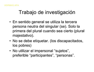 NORMAS APA


         Trabajo de investigación
   • En sentido general se utiliza la tercera
     persona neutra del singular (se). Solo la
     primera del plural cuando sea cierto (plural
     majestativo).
   • No se debe etiquetar. (los discapacitados,
     los pobres)
   • No utilizar el impersonal “sujetos”,
     preferible “participantes”, “personas”.
 